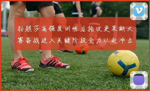 孙颖莎高强度训练后抢攻更果断大赛备战进入关键阶段全力以赴冲击佳绩