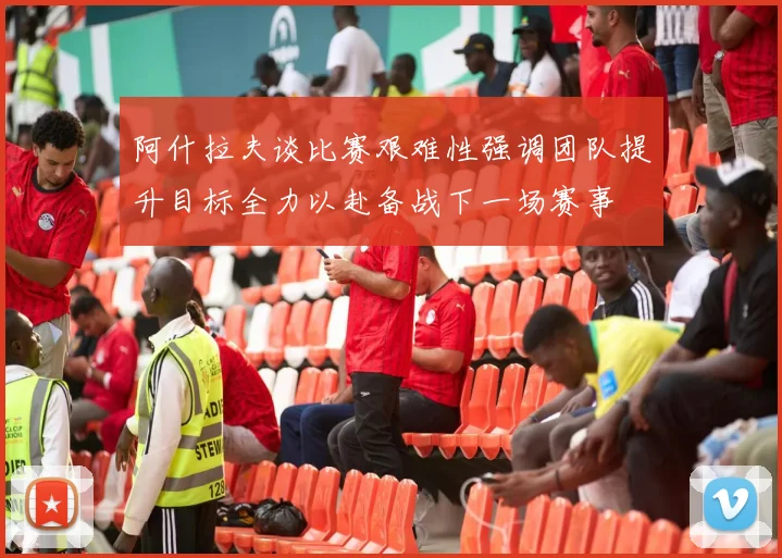 阿什拉夫谈比赛艰难性强调团队提升目标全力以赴备战下一场赛事