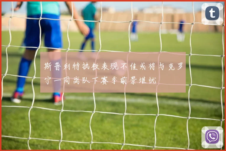 斯普利特执教表现不佳或将与克罗宁一同离队下赛季前景堪忧