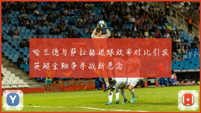 哈兰德与萨拉赫进球效率对比引发英超金靴争夺战新悬念