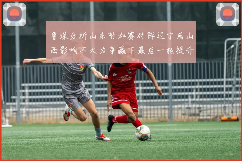 鲁媒分析山东附加赛对阵辽宁或山西影响不大力争赢下最后一轮提升士气