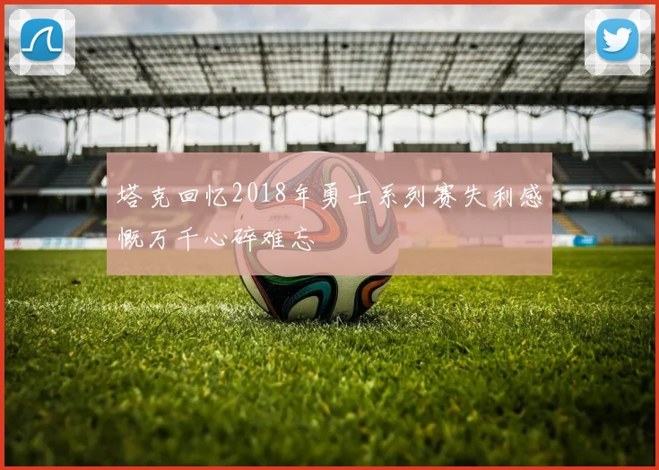 塔克回忆2018年勇士系列赛失利感慨万千心碎难忘
