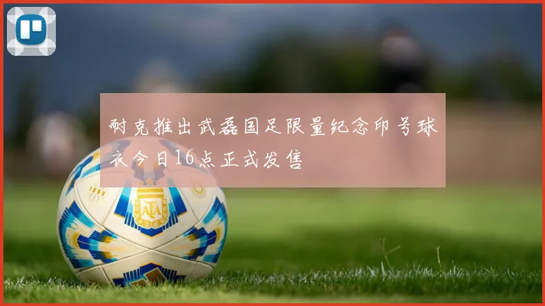耐克推出武磊国足限量纪念印号球衣今日16点正式发售