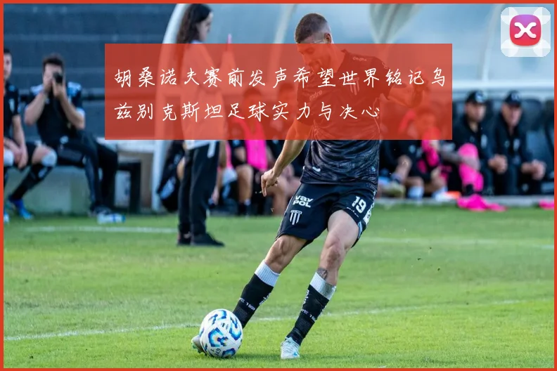 胡桑诺夫赛前发声希望世界铭记乌兹别克斯坦足球实力与决心
