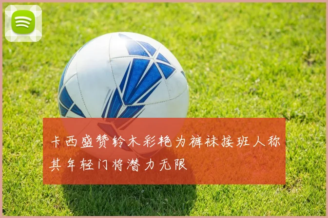 卡西盛赞铃木彩艳为裤袜接班人称其年轻门将潜力无限