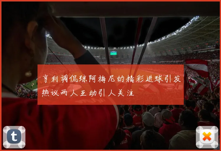 亨利调侃琼阿梅尼的精彩进球引发热议两人互动引人关注
