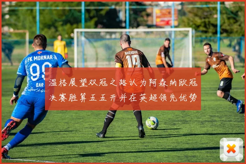 温格展望双冠之路认为阿森纳欧冠决赛胜算五五开并在英超领先优势明显