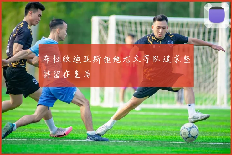 布拉欣迪亚斯拒绝尤文等队追求坚持留在皇马