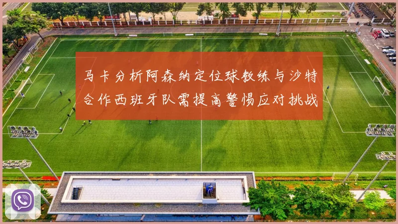 马卡分析阿森纳定位球教练与沙特合作西班牙队需提高警惕应对挑战
