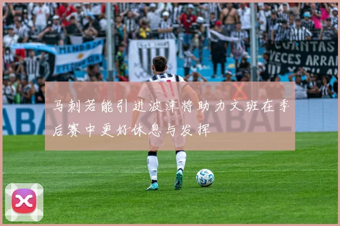 马刺若能引进波津将助力文班在季后赛中更好休息与发挥