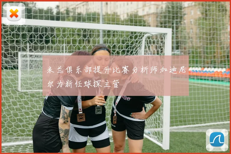 米兰俱乐部提升比赛分析师加迪尼尔为新任球探主管