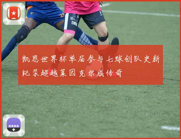 凯恩世界杯单届参与七球创队史新纪录超越莱因克尔成传奇