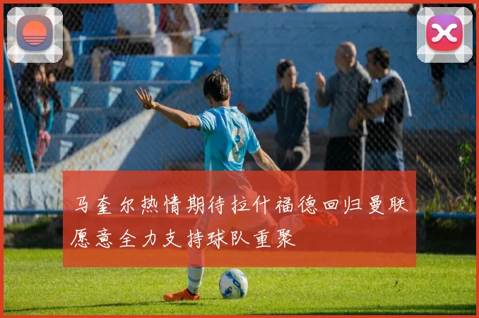 马奎尔热情期待拉什福德回归曼联愿意全力支持球队重聚