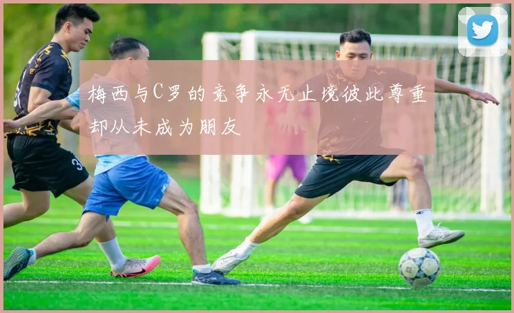 梅西与C罗的竞争永无止境彼此尊重却从未成为朋友