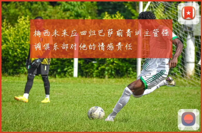 梅西未来应回归巴萨前青训主管强调俱乐部对他的情感责任