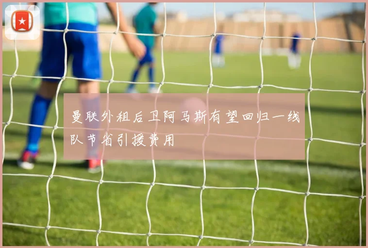 曼联外租后卫阿马斯有望回归一线队节省引援费用