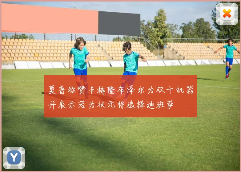 夏普称赞卡梅隆布泽尔为双十机器并表示若为状元将选择迪班萨