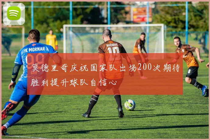 莫德里奇庆祝国家队出场200次期待胜利提升球队自信心