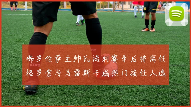 佛罗伦萨主帅瓦诺利赛季后将离任格罗索与马雷斯卡成热门接任人选
