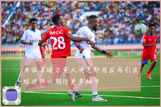 库兹马暗示重大消息即将发布引发球迷热议期待更多细节