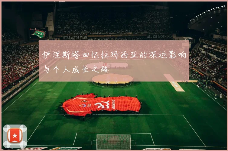 伊涅斯塔回忆拉玛西亚的深远影响与个人成长之路
