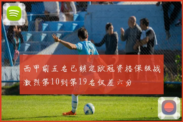 西甲前五名已锁定欧冠资格保级战激烈第10到第19名仅差六分