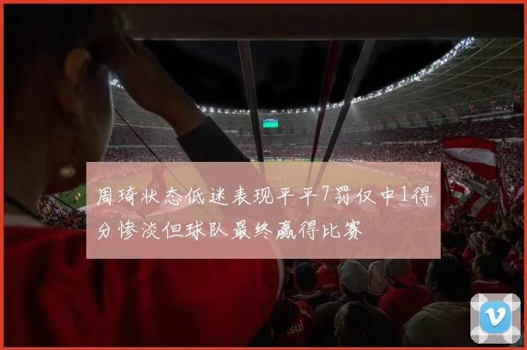 周琦状态低迷表现平平7罚仅中1得分惨淡但球队最终赢得比赛