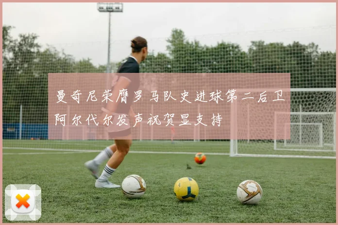 曼奇尼荣膺罗马队史进球第二后卫阿尔代尔发声祝贺显支持