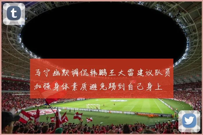 马宁幽默调侃韩鹏王大雷建议队员加强身体素质避免踢到自己身上