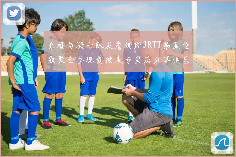 乐福与骑士队友詹姆斯JRTT弗莱伦敦聚会参观爱彼表专卖店分享快乐时光