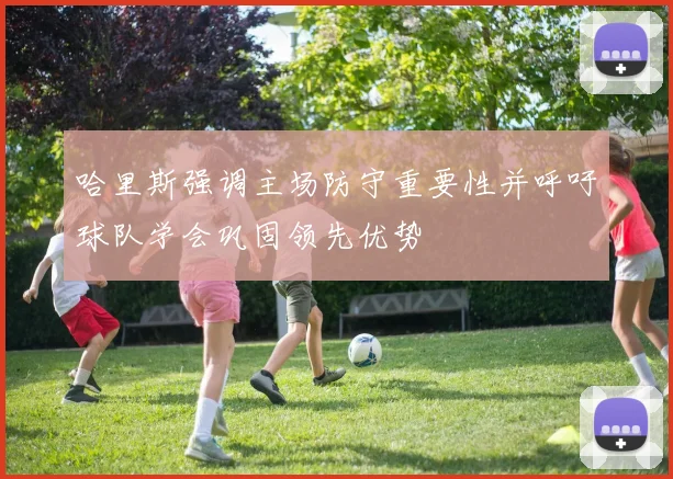 哈里斯强调主场防守重要性并呼吁球队学会巩固领先优势