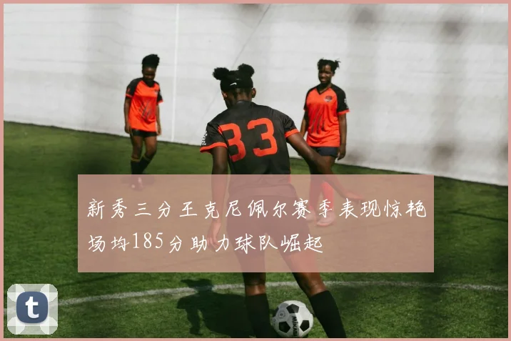 新秀三分王克尼佩尔赛季表现惊艳场均185分助力球队崛起