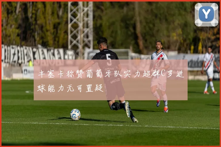 丰塞卡称赞葡萄牙队实力超群C罗进球能力无可置疑