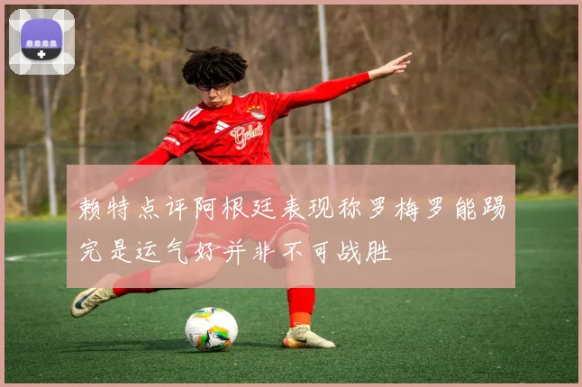 赖特点评阿根廷表现称罗梅罗能踢完是运气好并非不可战胜