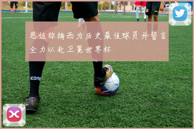 恩佐称梅西为历史最佳球员并誓言全力以赴卫冕世界杯