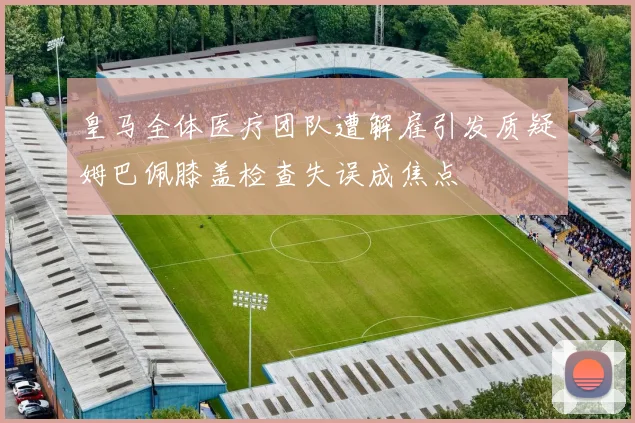 皇马全体医疗团队遭解雇引发质疑姆巴佩膝盖检查失误成焦点