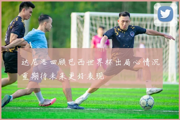 达尼洛回顾巴西世界杯出局心情沉重期待未来更好表现