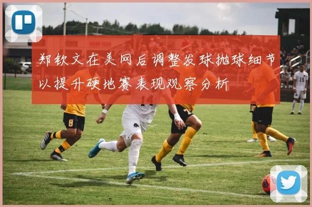 郑钦文在美网后调整发球抛球细节以提升硬地赛表现观察分析