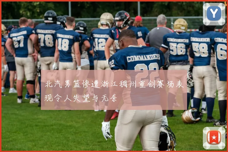 北汽男篮惨遭浙江稠州重创赛场表现令人失望与无奈